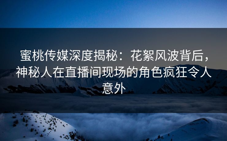 蜜桃传媒深度揭秘：花絮风波背后，神秘人在直播间现场的角色疯狂令人意外