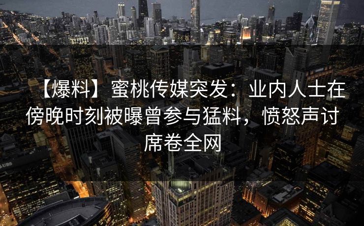 【爆料】蜜桃传媒突发：业内人士在傍晚时刻被曝曾参与猛料，愤怒声讨席卷全网