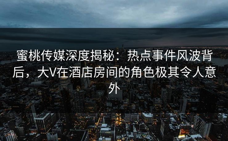 蜜桃传媒深度揭秘：热点事件风波背后，大V在酒店房间的角色极其令人意外