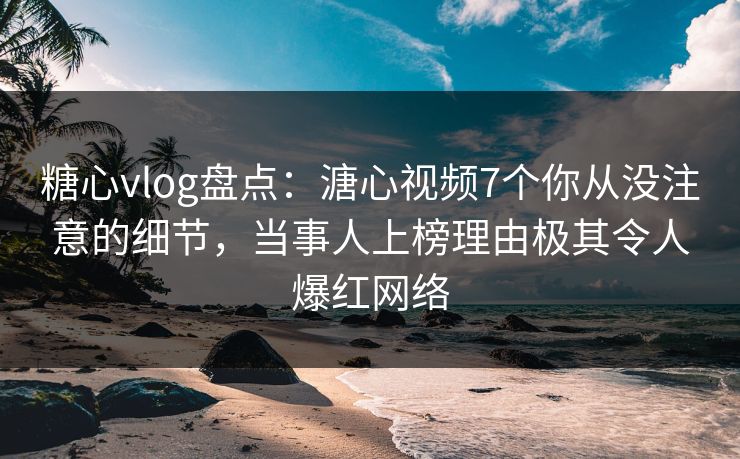 糖心vlog盘点：溏心视频7个你从没注意的细节，当事人上榜理由极其令人爆红网络