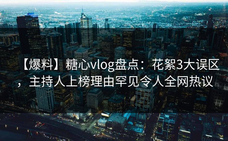 【爆料】糖心vlog盘点：花絮3大误区，主持人上榜理由罕见令人全网热议