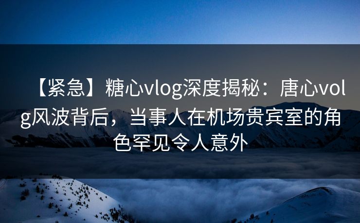 【紧急】糖心vlog深度揭秘：唐心volg风波背后，当事人在机场贵宾室的角色罕见令人意外