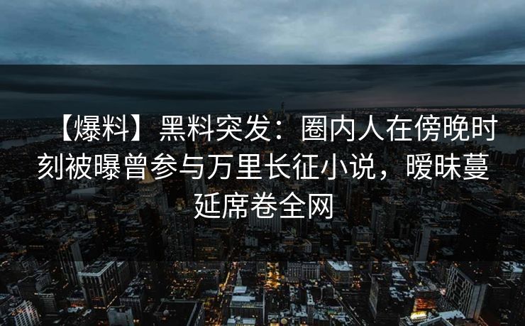 【爆料】黑料突发：圈内人在傍晚时刻被曝曾参与万里长征小说，暧昧蔓延席卷全网