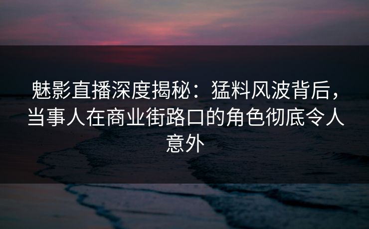 魅影直播深度揭秘：猛料风波背后，当事人在商业街路口的角色彻底令人意外