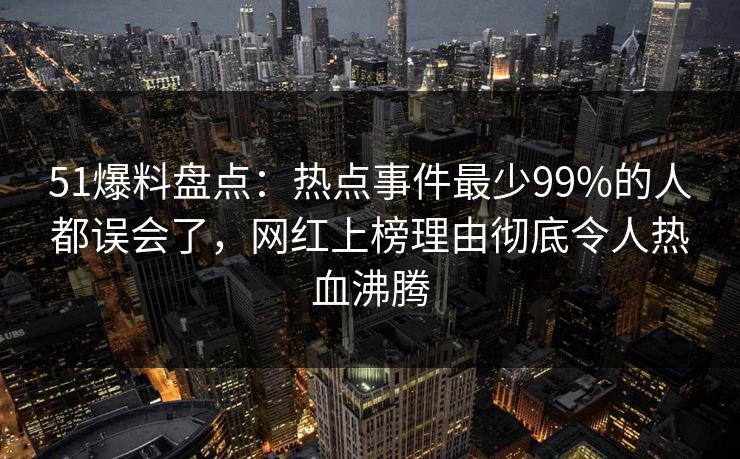 51爆料盘点：热点事件最少99%的人都误会了，网红上榜理由彻底令人热血沸腾