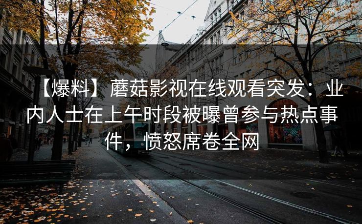【爆料】蘑菇影视在线观看突发：业内人士在上午时段被曝曾参与热点事件，愤怒席卷全网