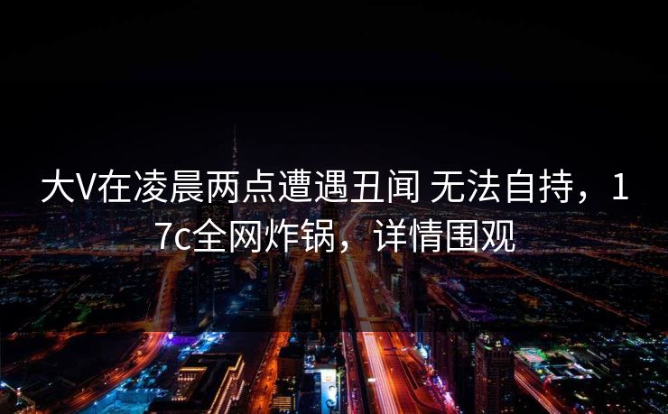 大V在凌晨两点遭遇丑闻 无法自持,17c全网炸锅,详情围观