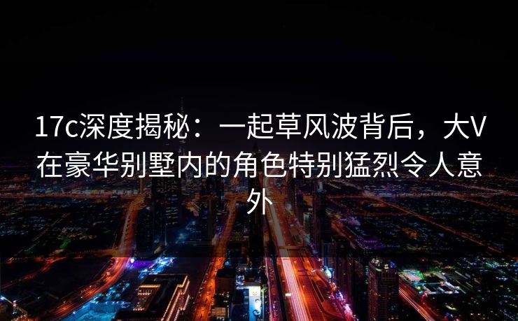 17c深度揭秘:一起草风波背后,大V在豪华别墅内的角色特别猛烈令人意外