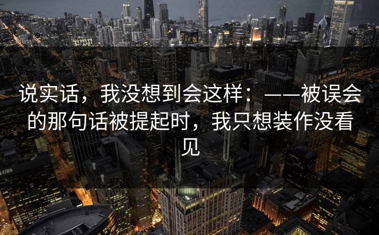 说实话,我没想到会这样:——被误会的那句话被提起时,我只想装作没看见