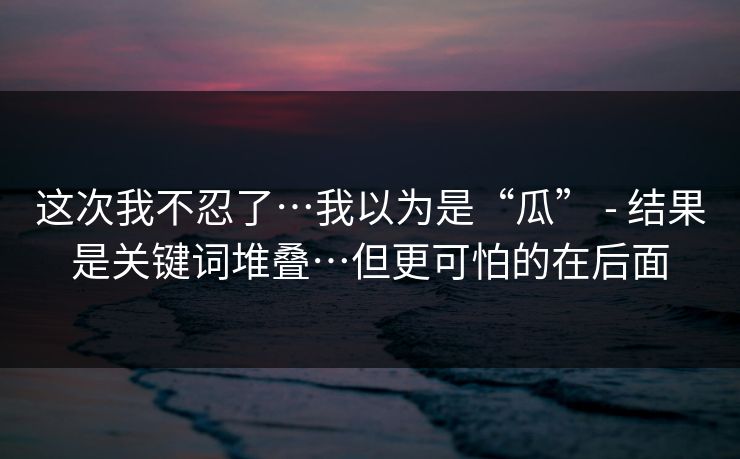 这次我不忍了…我以为是“瓜” - 结果是关键词堆叠…但更可怕的在后面