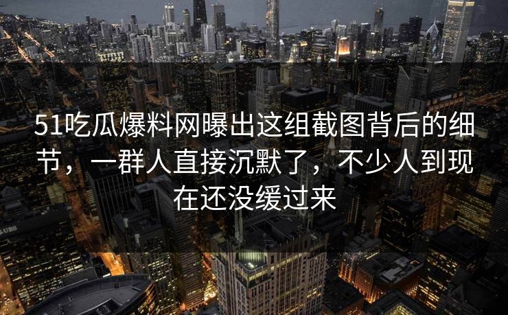 51吃瓜爆料网曝出这组截图背后的细节，一群人直接沉默了，不少人到现在还没缓过来  第1张