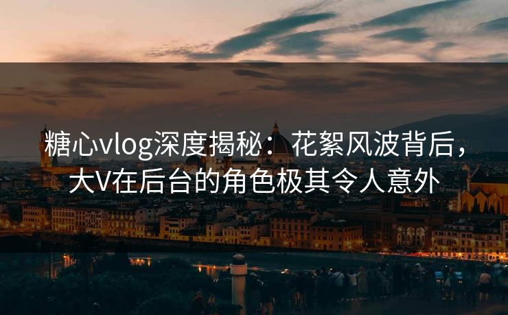 糖心vlog深度揭秘：花絮风波背后，大V在后台的角色极其令人意外  第1张