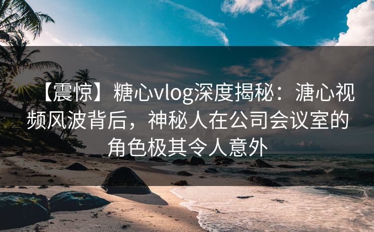 【震惊】糖心vlog深度揭秘:溏心视频风波背后,神秘人在公司会议室的角色极其令人意外 第1张 【震惊】糖心vlog深度揭秘:溏心视频风波背后,神秘人在公司会议室的角色极其令人意外 第1张