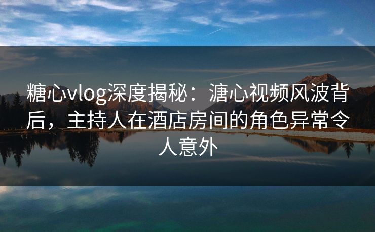 糖心vlog深度揭秘：溏心视频风波背后，主持人在酒店房间的角色异常令人意外  第1张