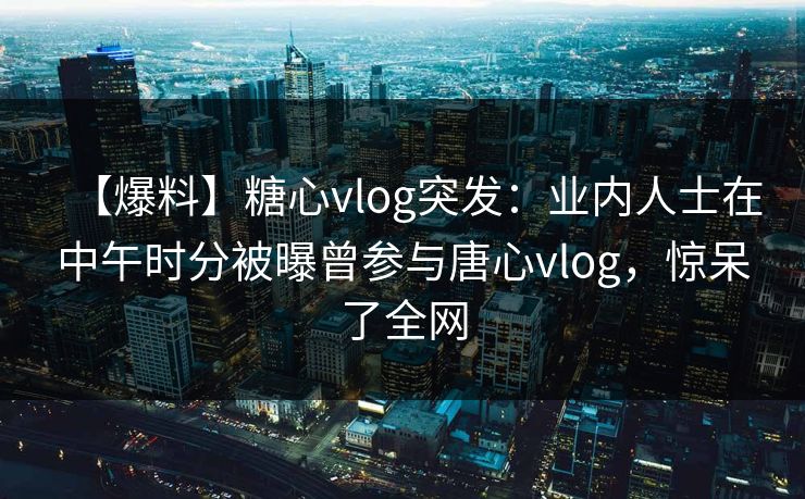 【爆料】糖心vlog突发：业内人士在中午时分被曝曾参与唐心vlog，惊呆了全网