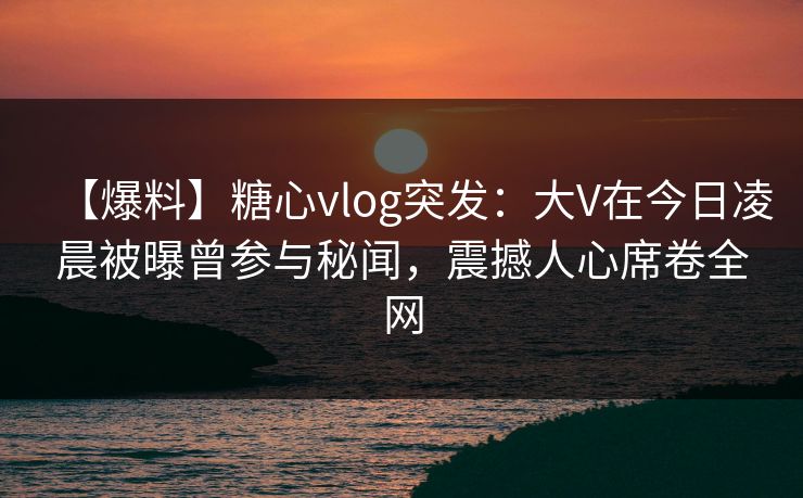【爆料】糖心vlog突发：大V在今日凌晨被曝曾参与秘闻，震撼人心席卷全网