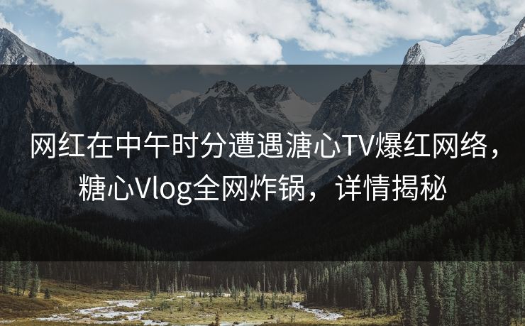 网红在中午时分遭遇溏心TV爆红网络，糖心Vlog全网炸锅，详情揭秘