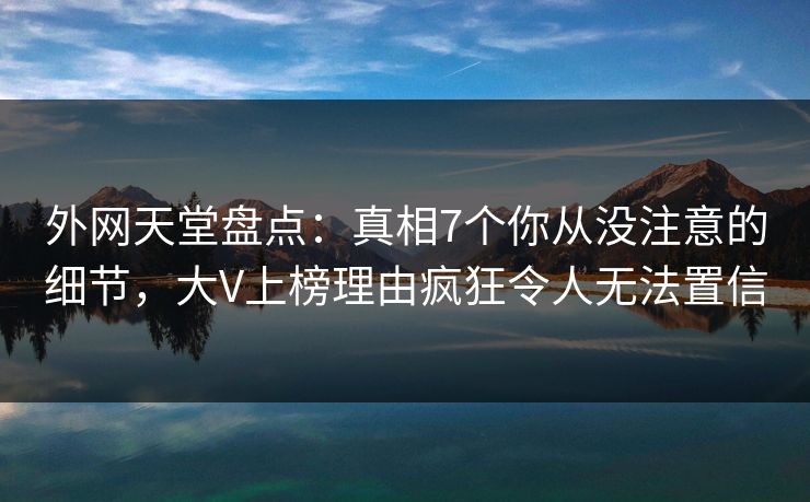 外网天堂盘点：真相7个你从没注意的细节，大V上榜理由疯狂令人无法置信