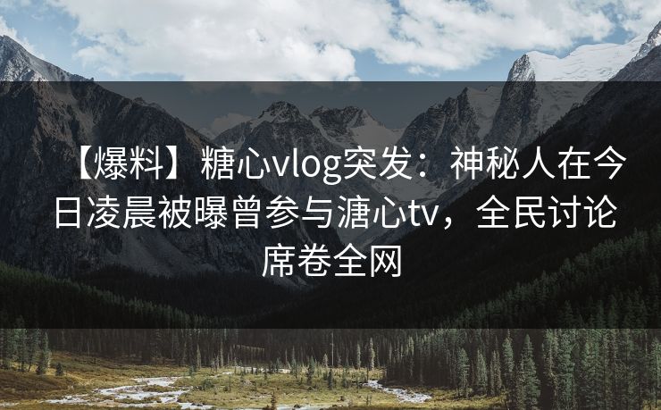 【爆料】糖心vlog突发：神秘人在今日凌晨被曝曾参与溏心tv，全民讨论席卷全网