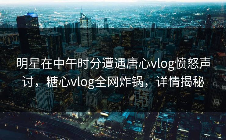 明星在中午时分遭遇唐心vlog愤怒声讨，糖心vlog全网炸锅，详情揭秘