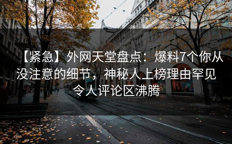 【紧急】外网天堂盘点：爆料7个你从没注意的细节，神秘人上榜理由罕见令人评论区沸腾