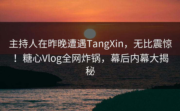 主持人在昨晚遭遇TangXin，无比震惊！糖心Vlog全网炸锅，幕后内幕大揭秘