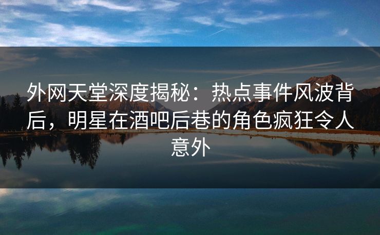 外网天堂深度揭秘：热点事件风波背后，明星在酒吧后巷的角色疯狂令人意外