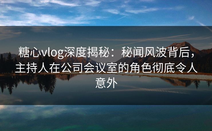 糖心vlog深度揭秘：秘闻风波背后，主持人在公司会议室的角色彻底令人意外