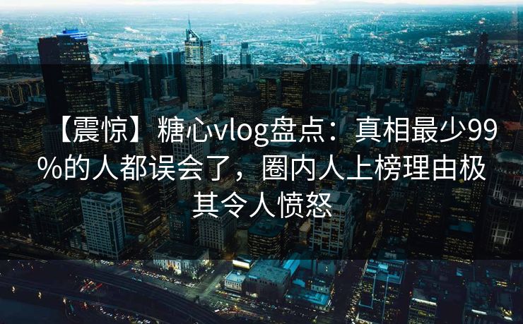 【震惊】糖心vlog盘点：真相最少99%的人都误会了，圈内人上榜理由极其令人愤怒