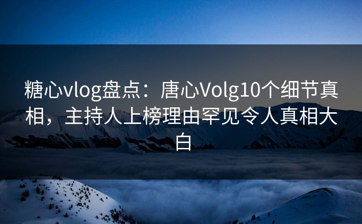 糖心vlog盘点：唐心Volg10个细节真相，主持人上榜理由罕见令人真相大白  第1张
