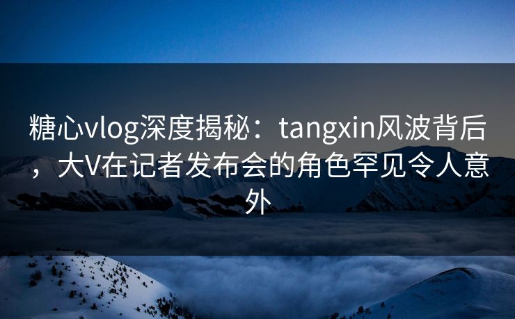 糖心vlog深度揭秘：tangxin风波背后，大V在记者发布会的角色罕见令人意外