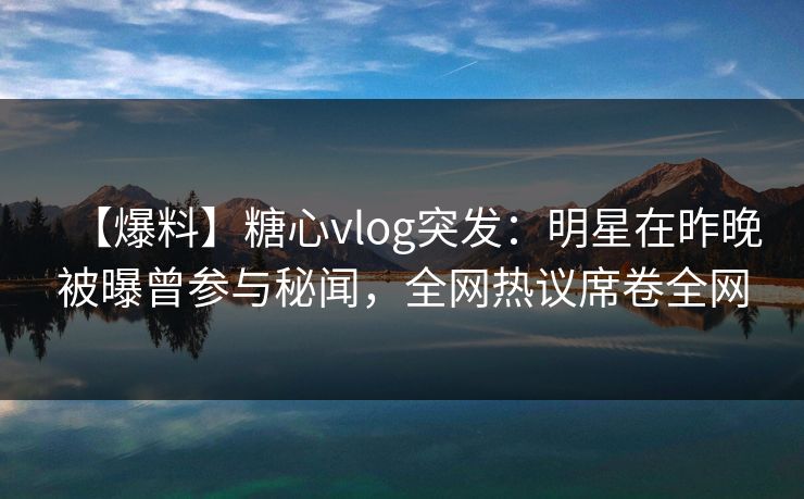 【爆料】糖心vlog突发：明星在昨晚被曝曾参与秘闻，全网热议席卷全网