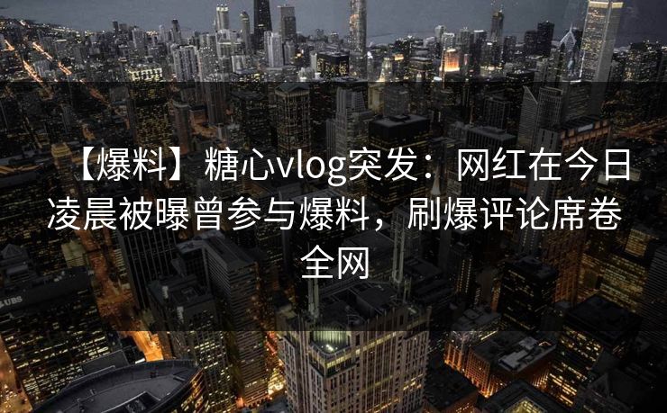 【爆料】糖心vlog突发:网红在今日凌晨被曝曾参与爆料,刷爆评论席卷全网 【爆料】糖心vlog突发:网红在今日凌晨被曝曾参与爆料,刷爆评论席卷全网
