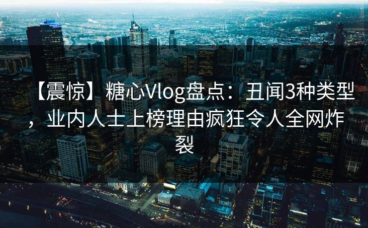 【震惊】糖心Vlog盘点：丑闻3种类型，业内人士上榜理由疯狂令人全网炸裂