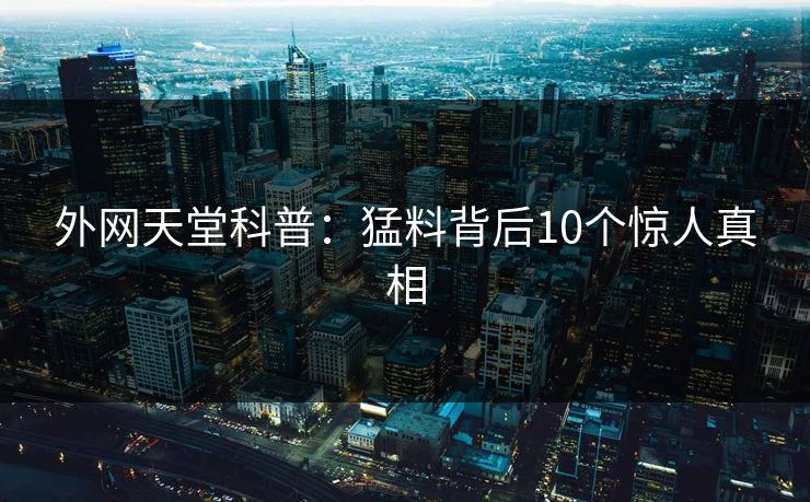 外网天堂科普：猛料背后10个惊人真相