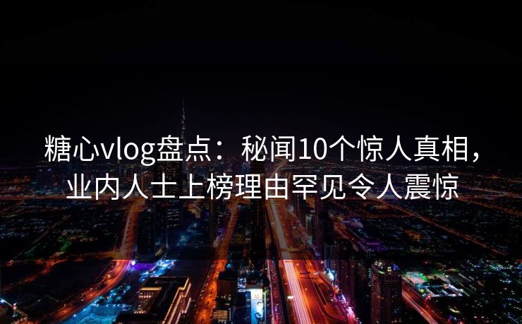 糖心vlog盘点：秘闻10个惊人真相，业内人士上榜理由罕见令人震惊