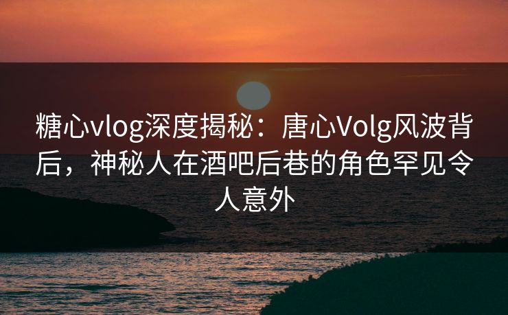 糖心vlog深度揭秘：唐心Volg风波背后，神秘人在酒吧后巷的角色罕见令人意外