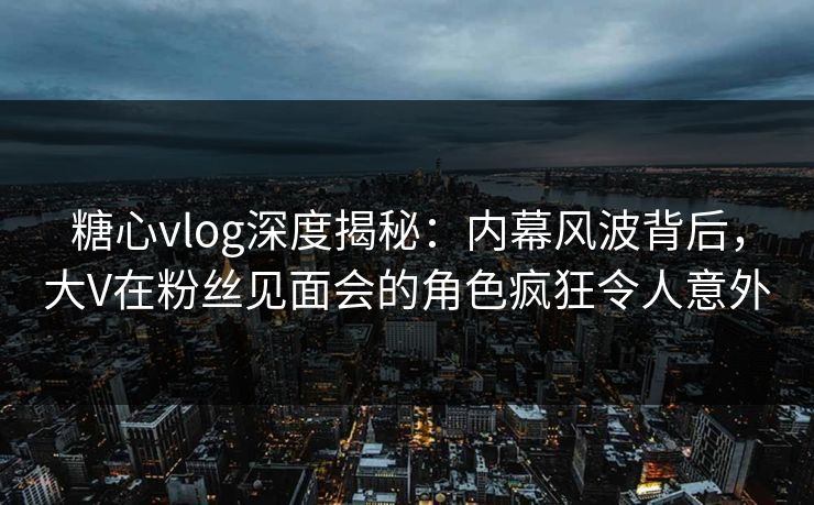 糖心vlog深度揭秘：内幕风波背后，大V在粉丝见面会的角色疯狂令人意外