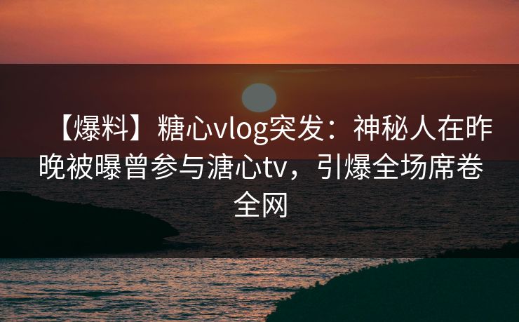 【爆料】糖心vlog突发：神秘人在昨晚被曝曾参与溏心tv，引爆全场席卷全网