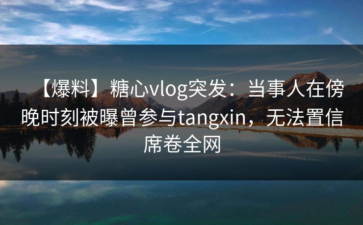 【爆料】糖心vlog突发:当事人在傍晚时刻被曝曾参与tangxin,无法置信席卷全网