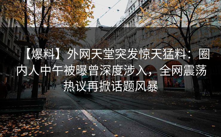 【爆料】外网天堂突发惊天猛料:圈内人中午被曝曾深度涉入,全网震荡热议再掀话题风暴