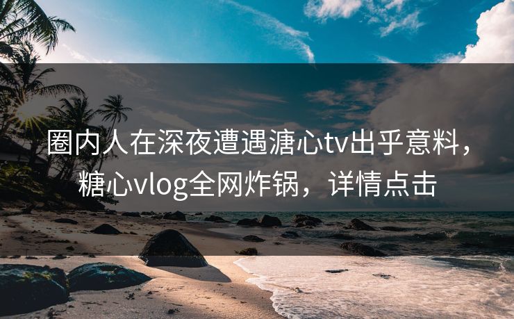 圈内人在深夜遭遇溏心tv出乎意料,糖心vlog全网炸锅,详情点击