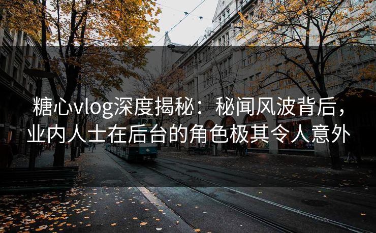 糖心vlog深度揭秘:秘闻风波背后,业内人士在后台的角色极其令人意外 糖心vlog深度揭秘:秘闻风波背后,业内人士在后台的角色极其令人意外