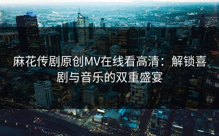 麻花传剧原创MV在线看高清：解锁喜剧与音乐的双重盛宴