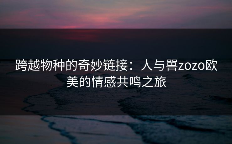 跨越物种的奇妙链接：人与嘼zozo欧美的情感共鸣之旅