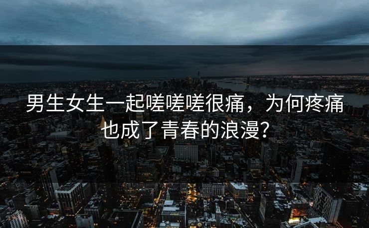 男生女生一起嗟嗟嗟很痛，为何疼痛也成了青春的浪漫？