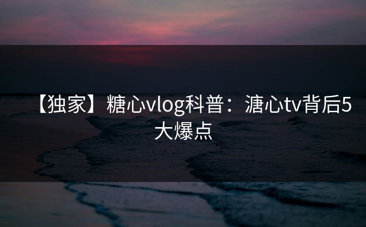 【独家】糖心vlog科普：溏心tv背后5大爆点