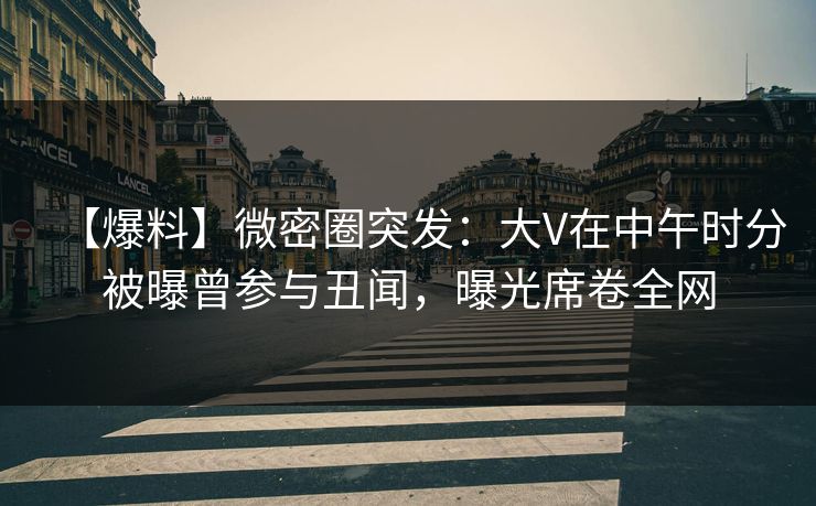 【爆料】微密圈突发：大V在中午时分被曝曾参与丑闻，曝光席卷全网