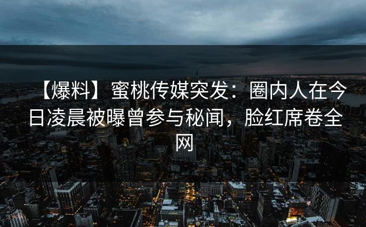 【爆料】蜜桃传媒突发：圈内人在今日凌晨被曝曾参与秘闻，脸红席卷全网