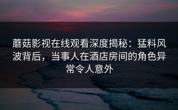 蘑菇影视在线观看深度揭秘：猛料风波背后，当事人在酒店房间的角色异常令人意外